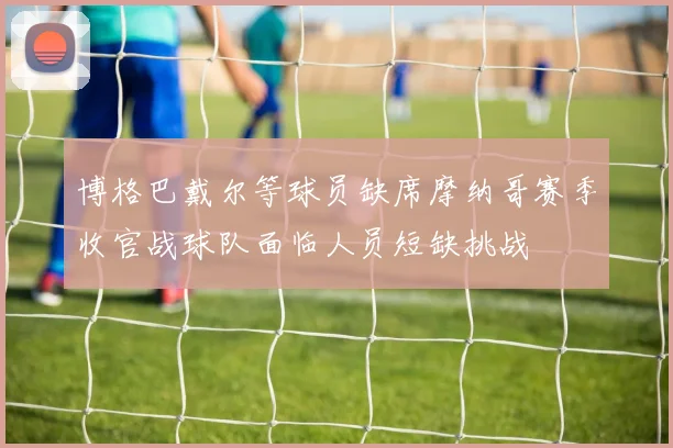 博格巴戴尔等球员缺席摩纳哥赛季收官战球队面临人员短缺挑战