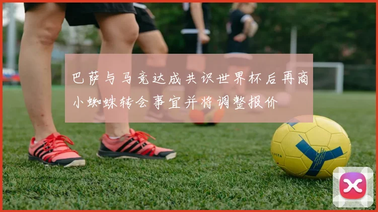 巴萨与马竞达成共识世界杯后再商小蜘蛛转会事宜并将调整报价