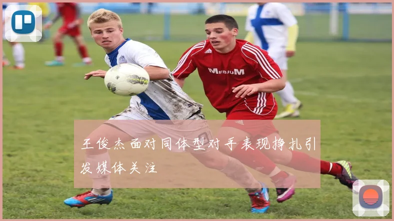 王俊杰面对同体型对手表现挣扎引发媒体关注