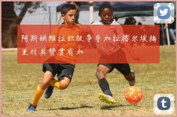 阿斯顿维拉积极争夺加拉格尔埃梅里对其赞赏有加