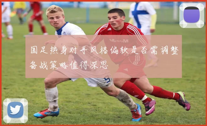 国足热身对手风格偏软是否需调整备战策略值得深思
