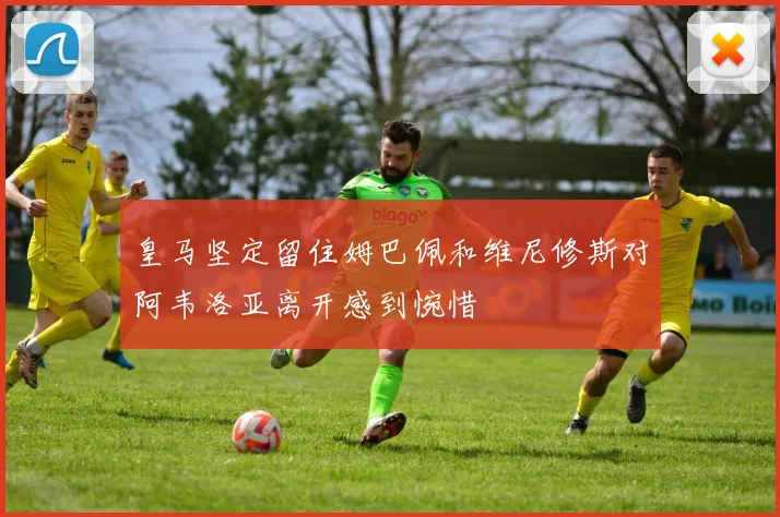 皇马坚定留住姆巴佩和维尼修斯对阿韦洛亚离开感到惋惜