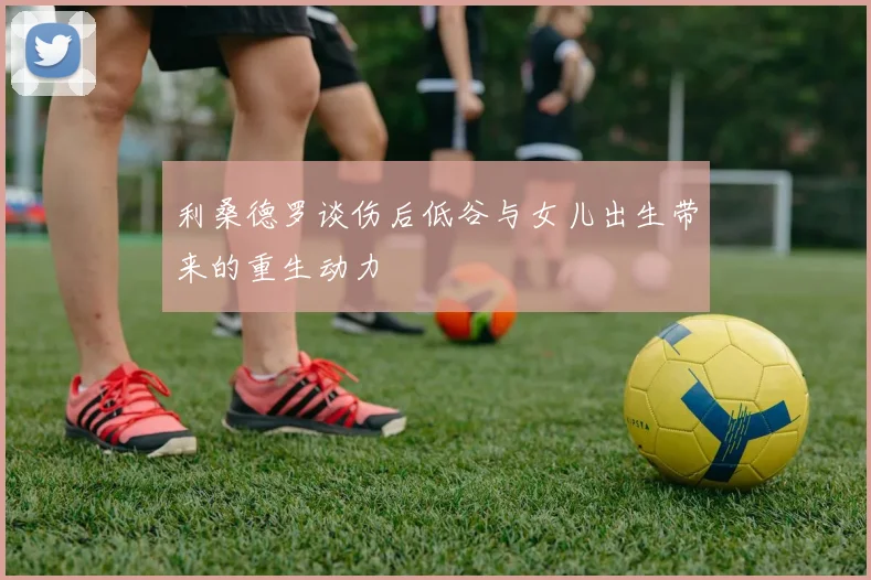 利桑德罗谈伤后低谷与女儿出生带来的重生动力