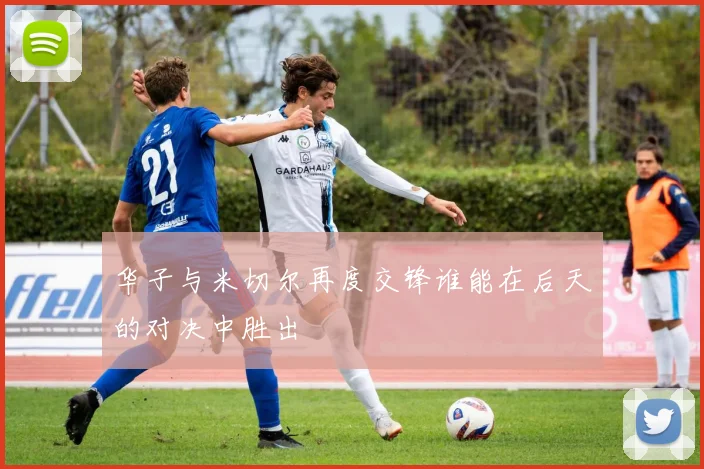 华子与米切尔再度交锋谁能在后天的对决中胜出