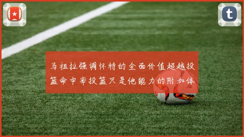 马祖拉强调怀特的全面价值超越投篮命中率投篮只是他能力的附加体现