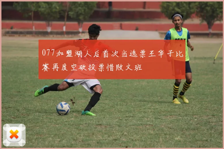 077加盟湖人后首次当选票王华子比赛再度空砍投票惜败文班