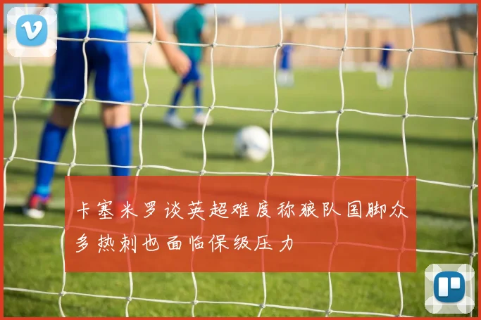卡塞米罗谈英超难度称狼队国脚众多热刺也面临保级压力