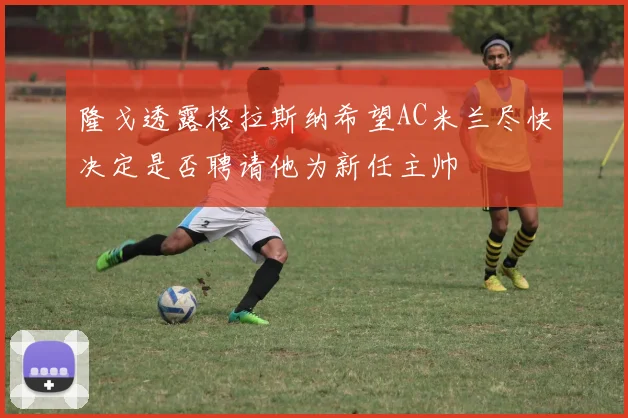 隆戈透露格拉斯纳希望AC米兰尽快决定是否聘请他为新任主帅