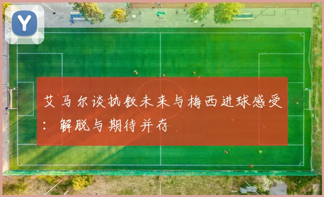 艾马尔谈执教未来与梅西进球感受：解脱与期待并存