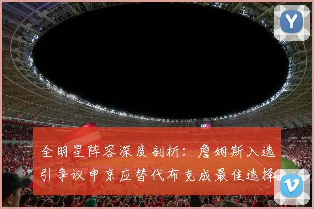 全明星阵容深度剖析：詹姆斯入选引争议申京应替代布克成最佳选择