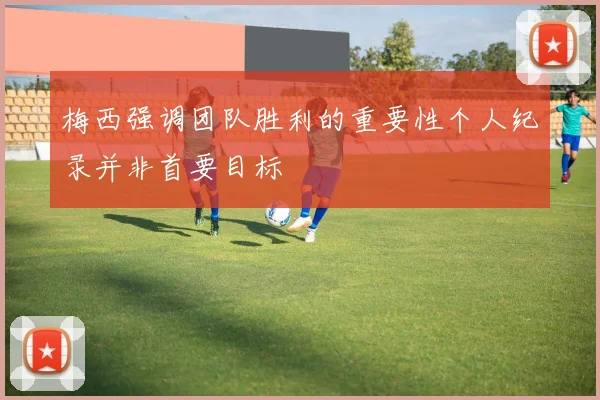 梅西强调团队胜利的重要性个人纪录并非首要目标