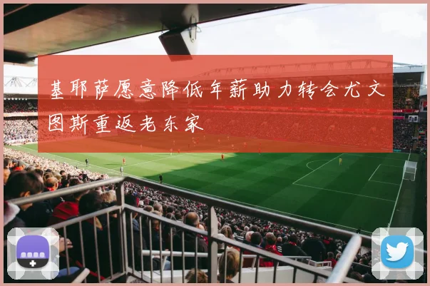 基耶萨愿意降低年薪助力转会尤文图斯重返老东家